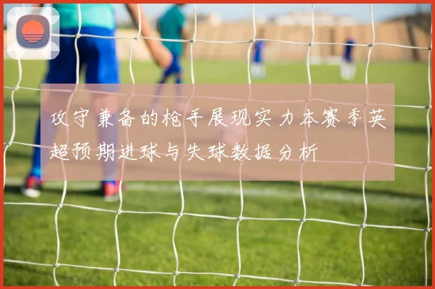 攻守兼备的枪手展现实力本赛季英超预期进球与失球数据分析