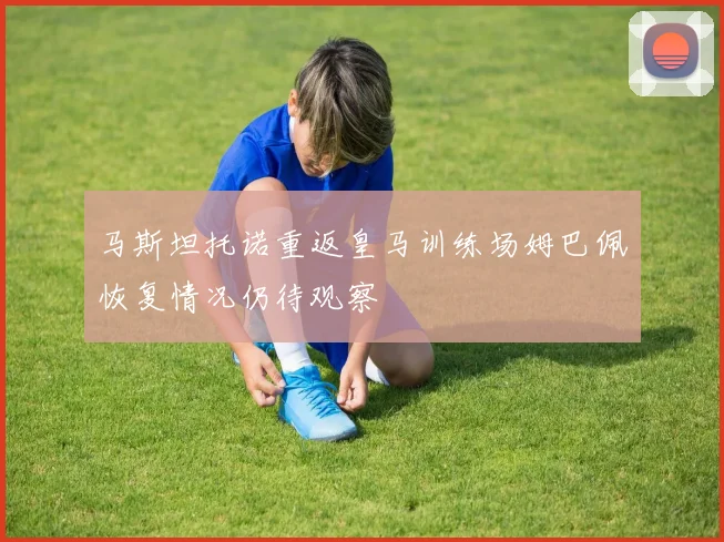 马斯坦托诺重返皇马训练场姆巴佩恢复情况仍待观察