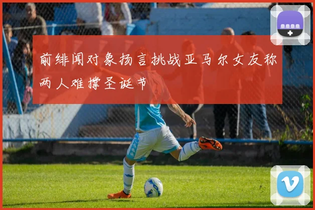 前绯闻对象扬言挑战亚马尔女友称两人难撑圣诞节