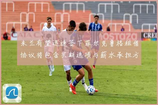 米兰有望迅速签下菲尔克鲁格租借协议将包含买断选项与薪水承担方案