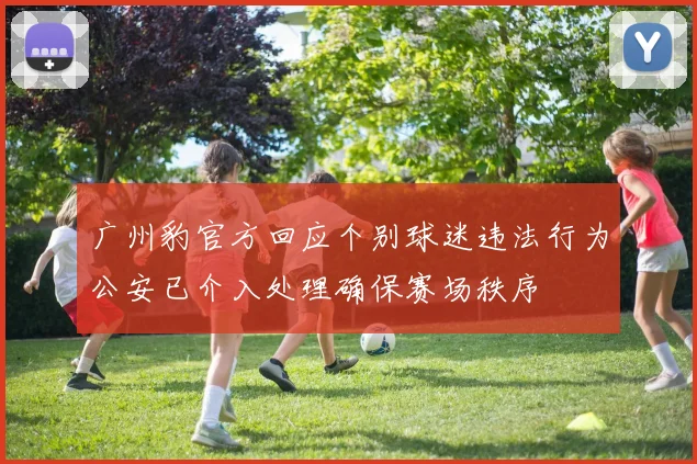 广州豹官方回应个别球迷违法行为公安已介入处理确保赛场秩序