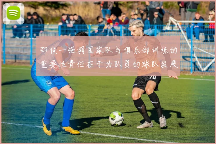 邵佳一强调国家队与俱乐部训练的重要性责任在于为队员的球队发展贡献力量