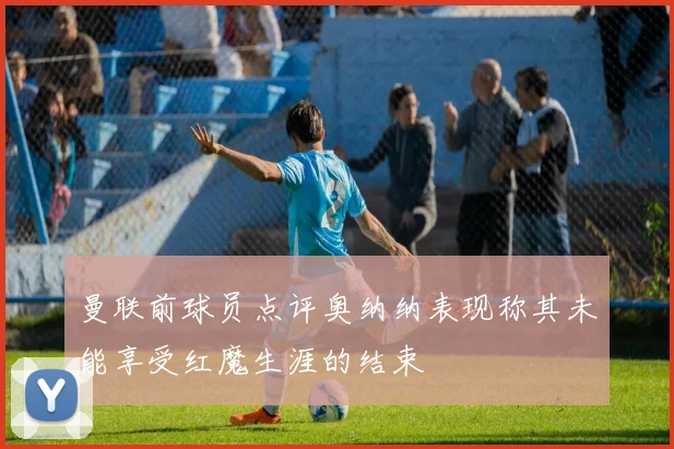 曼联前球员点评奥纳纳表现称其未能享受红魔生涯的结束
