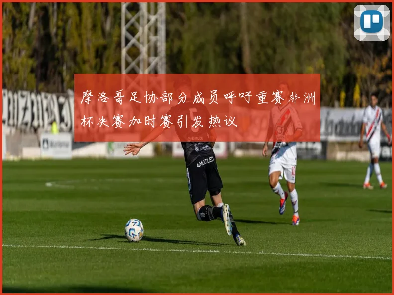 摩洛哥足协部分成员呼吁重赛非洲杯决赛加时赛引发热议