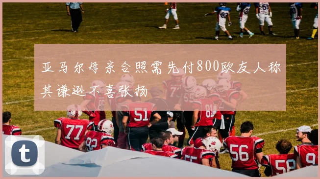 亚马尔母亲合照需先付800欧友人称其谦逊不喜张扬