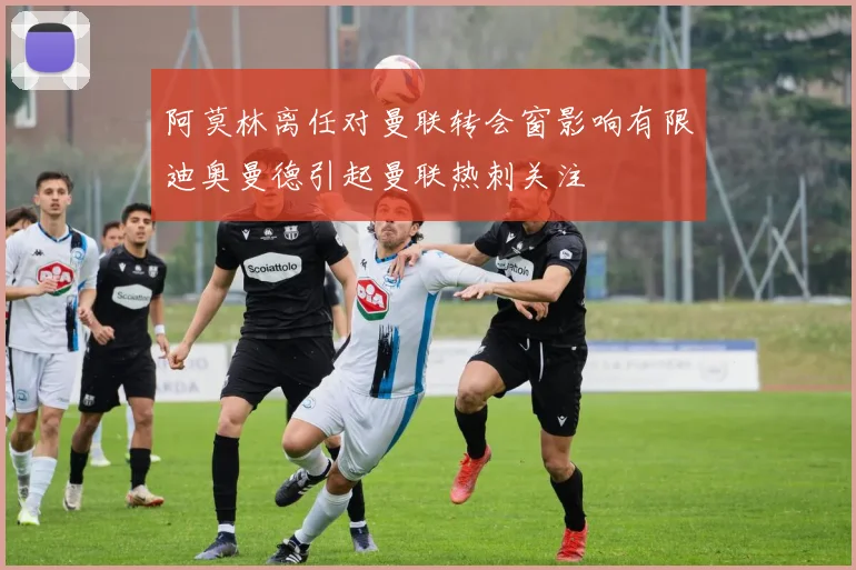 阿莫林离任对曼联转会窗影响有限迪奥曼德引起曼联热刺关注