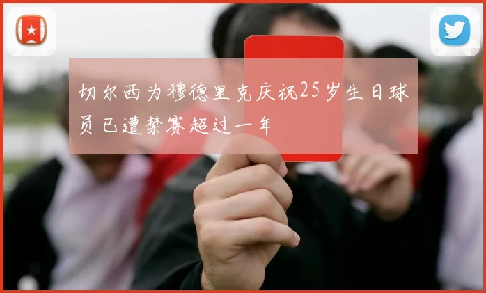 切尔西为穆德里克庆祝25岁生日球员已遭禁赛超过一年