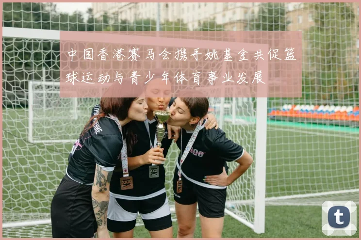 中国香港赛马会携手姚基金共促篮球运动与青少年体育事业发展