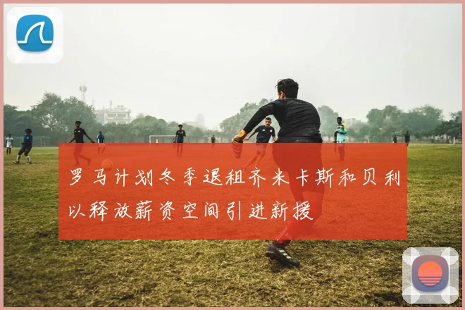 罗马计划冬季退租齐米卡斯和贝利以释放薪资空间引进新援