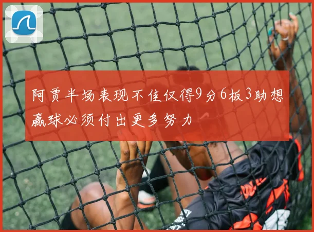阿贾半场表现不佳仅得9分6板3助想赢球必须付出更多努力