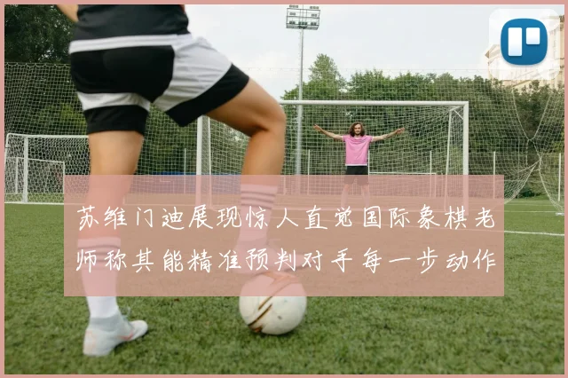 苏维门迪展现惊人直觉国际象棋老师称其能精准预判对手每一步动作