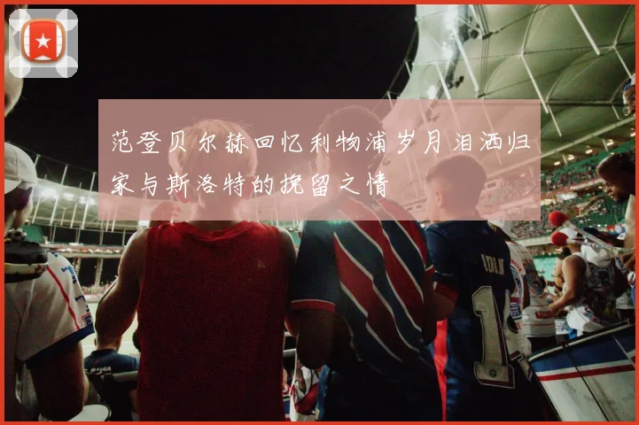 范登贝尔赫回忆利物浦岁月泪洒归家与斯洛特的挽留之情