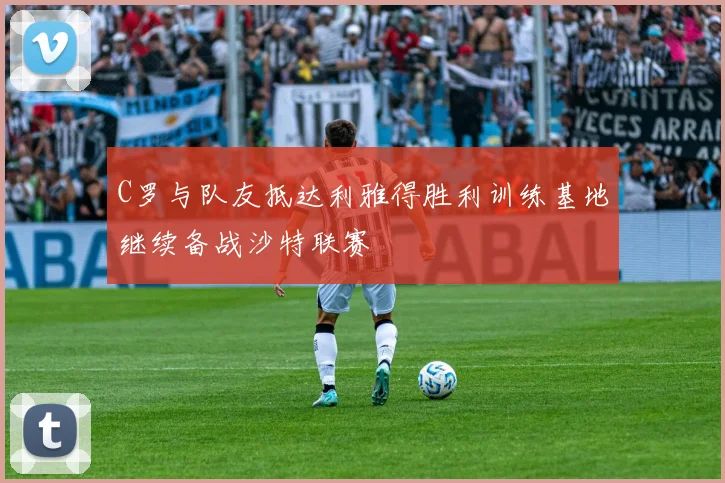 C罗与队友抵达利雅得胜利训练基地继续备战沙特联赛