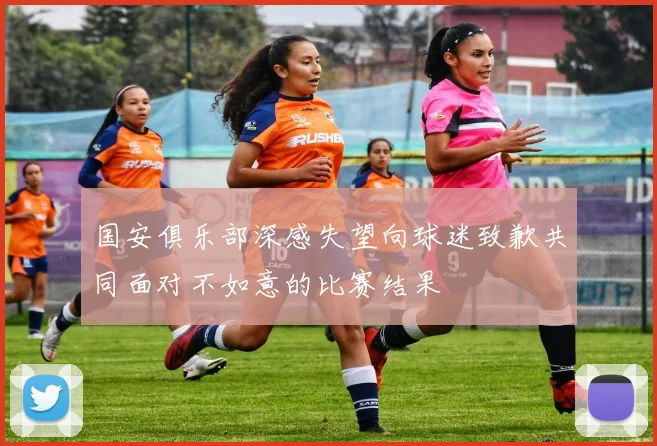 国安俱乐部深感失望向球迷致歉共同面对不如意的比赛结果