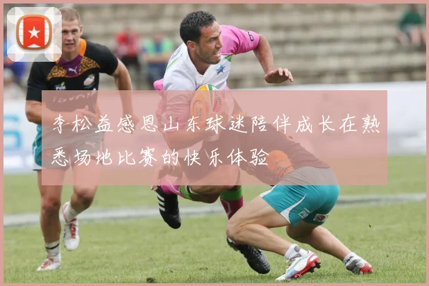 李松益感恩山东球迷陪伴成长在熟悉场地比赛的快乐体验