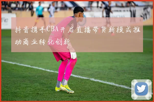 抖音携手CBA开启直播带货新模式推动商业转化创新