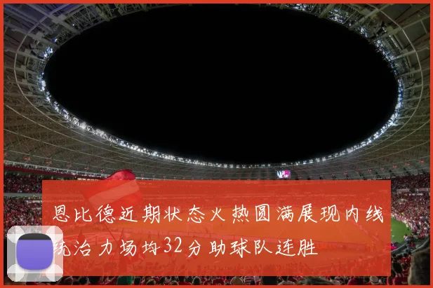 恩比德近期状态火热圆满展现内线统治力场均32分助球队连胜