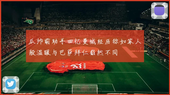 瓜帅前助手回忆曼城经历称如家人般温暖与巴萨拜仁截然不同