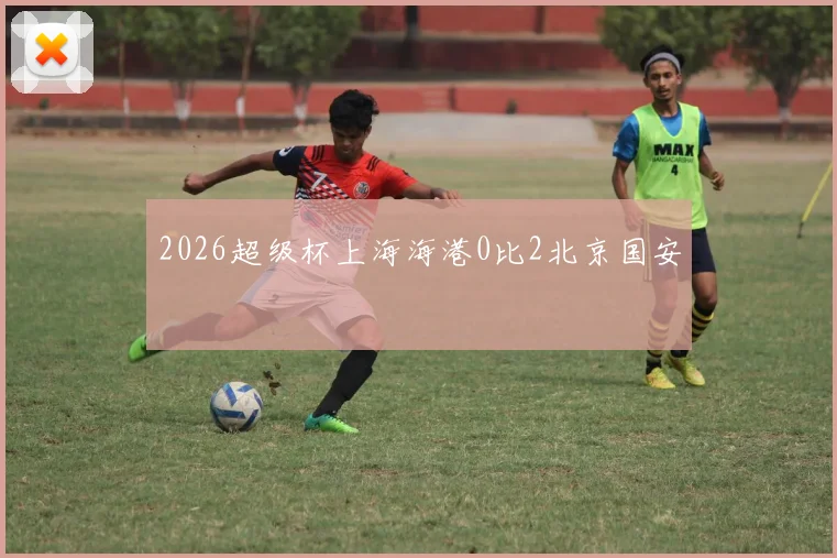 2026超级杯上海海港0比2北京国安