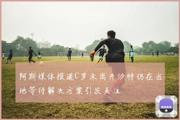 阿斯媒体报道C罗未离开沙特仍在当地等待解决方案引发关注