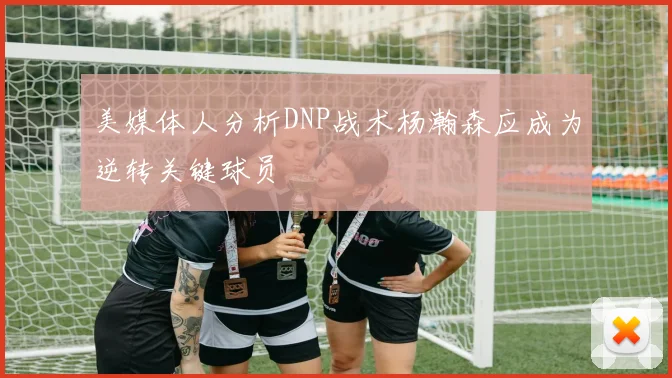 美媒体人分析DNP战术杨瀚森应成为逆转关键球员