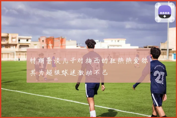 特朗普谈儿子对梅西的狂热热爱称其为超级球迷激动不已