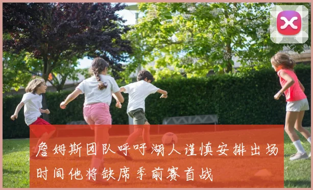 詹姆斯团队呼吁湖人谨慎安排出场时间他将缺席季前赛首战