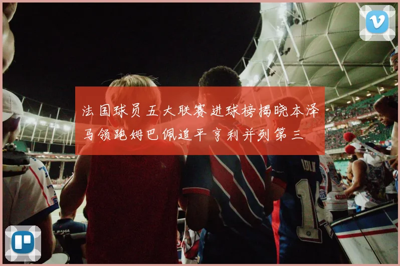 法国球员五大联赛进球榜揭晓本泽马领跑姆巴佩追平亨利并列第三