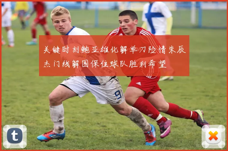 关键时刻鲍亚雄化解单刀险情朱辰杰门线解围保住球队胜利希望