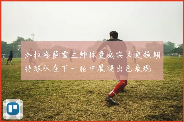 加拉塔萨雷主帅称曼城实力更强期待球队在下一轮中展现出色表现