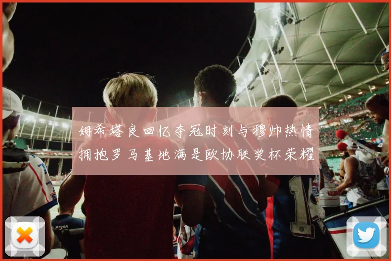 姆希塔良回忆夺冠时刻与穆帅热情拥抱罗马基地满是欧协联奖杯荣耀