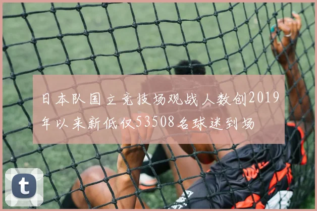 日本队国立竞技场观战人数创2019年以来新低仅53508名球迷到场