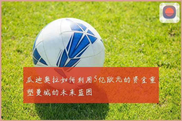 瓜迪奥拉如何利用5亿欧元的资金重塑曼城的未来蓝图