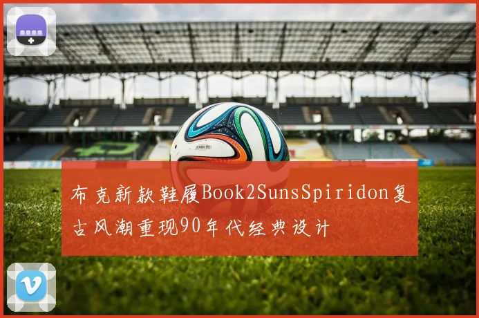 布克新款鞋履Book2SunsSpiridon复古风潮重现90年代经典设计