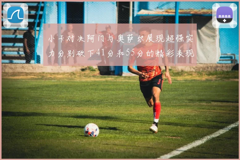 小卡对决阿门与奥萨尔展现超强实力分别砍下41分和55分的精彩表现